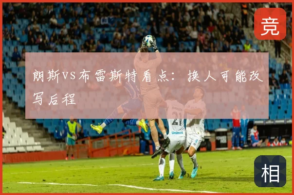 朗斯vs布雷斯特看点：换人可能改写后程